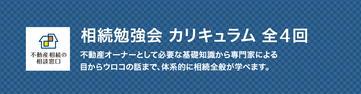 相続勉強会 カリキュラム 全５回 不動産オーナーとして必要な基礎知識から専門家による目からウロコの話まで、体系的に相続全般が学べます。